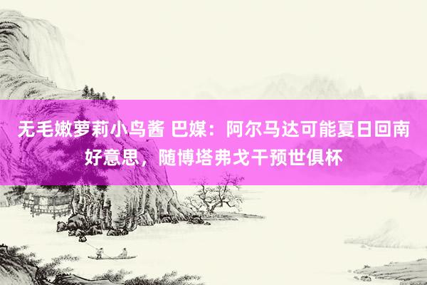 无毛嫩萝莉小鸟酱 巴媒：阿尔马达可能夏日回南好意思，随博塔弗戈干预世俱杯