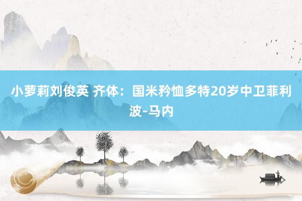 小萝莉刘俊英 齐体：国米矜恤多特20岁中卫菲利波-马内