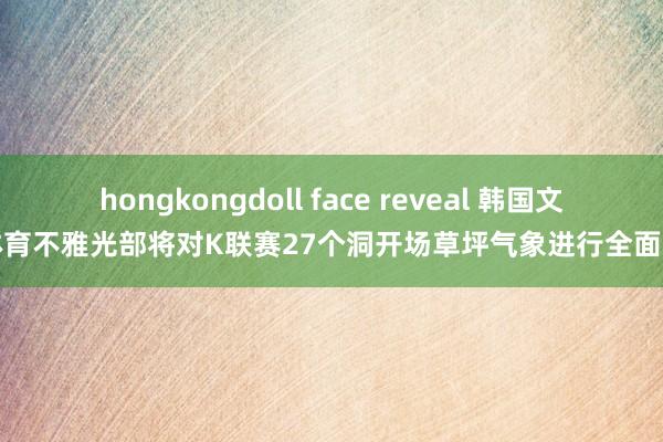 hongkongdoll face reveal 韩国文化体育不雅光部将对K联赛27个洞开场草坪气象进行全面访问