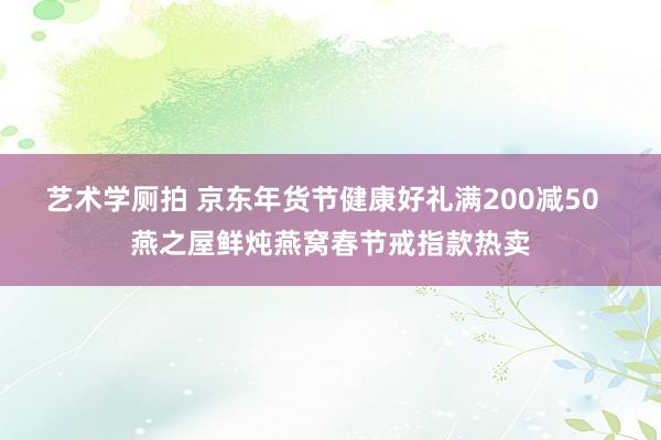 艺术学厕拍 京东年货节健康好礼满200减50  燕之屋鲜炖燕窝春节戒指款热卖