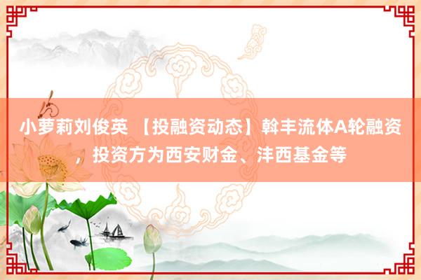 小萝莉刘俊英 【投融资动态】斡丰流体A轮融资，投资方为西安财金、沣西基金等