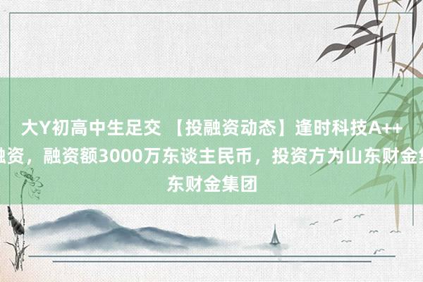 大Y初高中生足交 【投融资动态】逢时科技A++轮融资，融资额3000万东谈主民币，投资方为山东财金集团