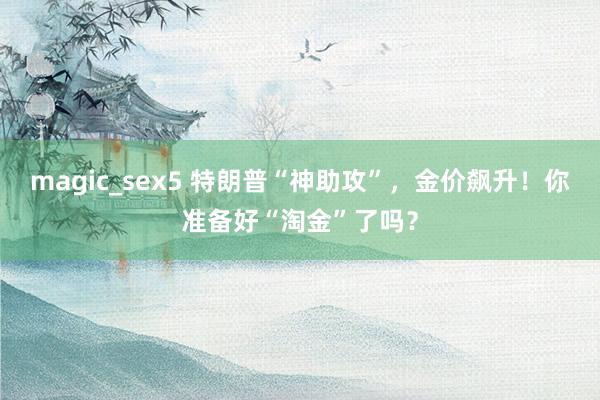 magic_sex5 特朗普“神助攻”，金价飙升！你准备好“淘金”了吗？