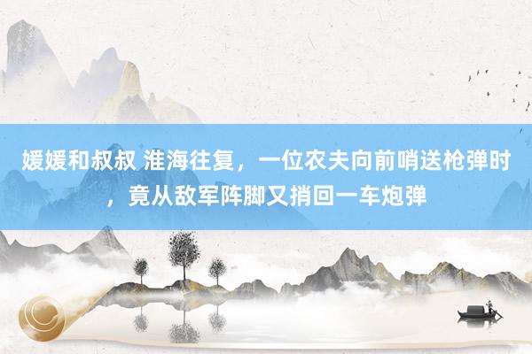 媛媛和叔叔 淮海往复，一位农夫向前哨送枪弹时，竟从敌军阵脚又捎回一车炮弹