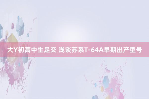 大Y初高中生足交 浅谈苏系T-64A早期出产型号
