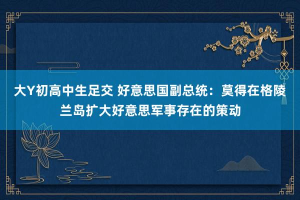 大Y初高中生足交 好意思国副总统：莫得在格陵兰岛扩大好意思军事存在的策动