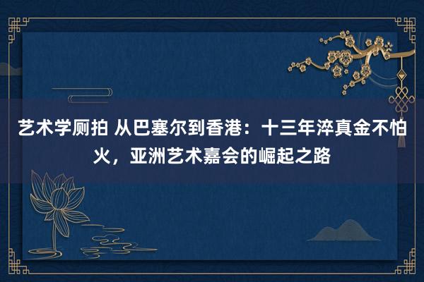 艺术学厕拍 从巴塞尔到香港：十三年淬真金不怕火，亚洲艺术嘉会的崛起之路