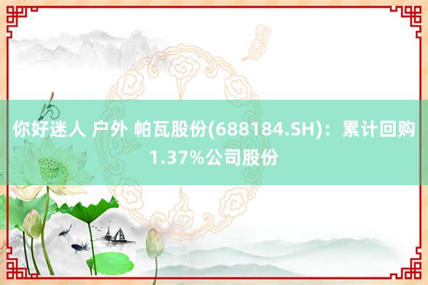 你好迷人 户外 帕瓦股份(688184.SH)：累计回购1.37%公司股份
