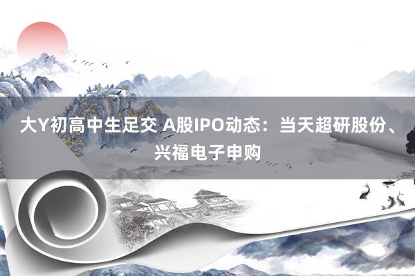 大Y初高中生足交 A股IPO动态：当天超研股份、兴福电子申购