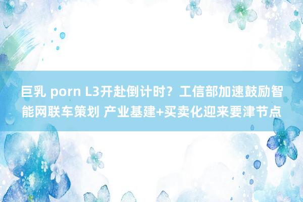 巨乳 porn L3开赴倒计时？工信部加速鼓励智能网联车策划 产业基建+买卖化迎来要津节点