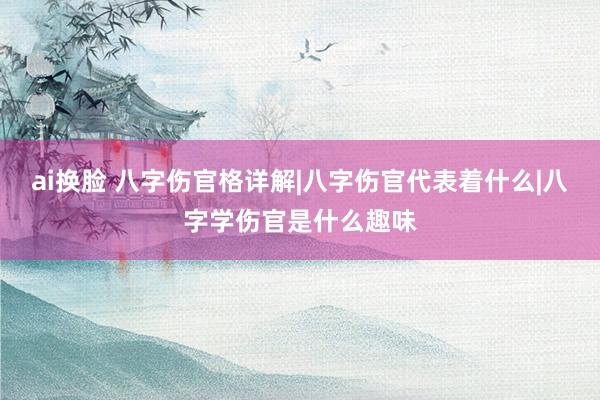ai换脸 八字伤官格详解|八字伤官代表着什么|八字学伤官是什么趣味