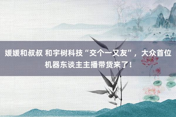 媛媛和叔叔 和宇树科技“交个一又友”，大众首位机器东谈主主播带货来了！