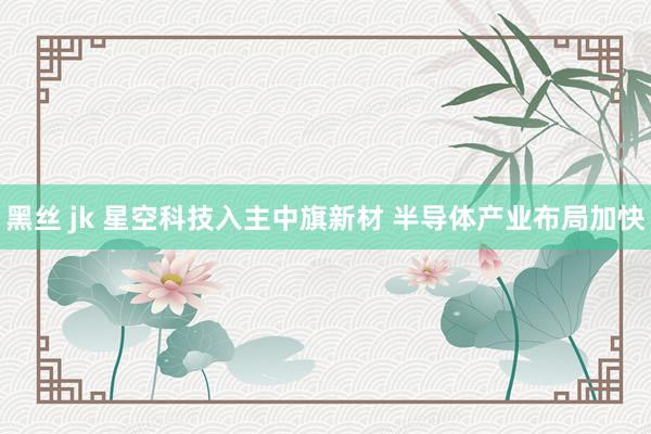 黑丝 jk 星空科技入主中旗新材 半导体产业布局加快