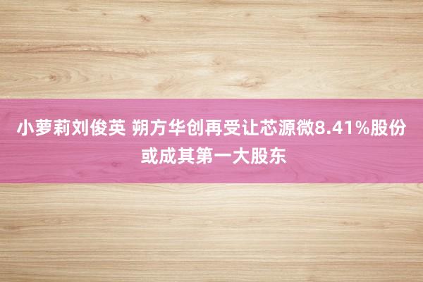 小萝莉刘俊英 朔方华创再受让芯源微8.41%股份 或成其第一大股东