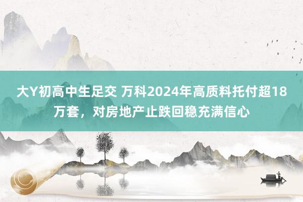 大Y初高中生足交 万科2024年高质料托付超18万套，对房地产止跌回稳充满信心