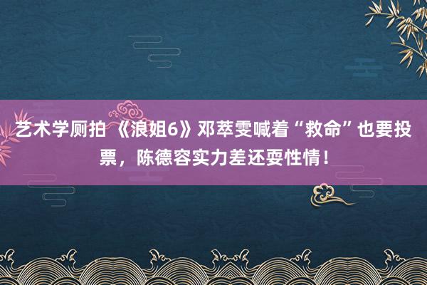 艺术学厕拍 《浪姐6》邓萃雯喊着“救命”也要投票，陈德容实力差还耍性情！