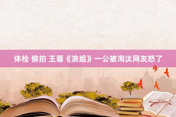 体检 偷拍 王蓉《浪姐》一公被淘汰网友怒了