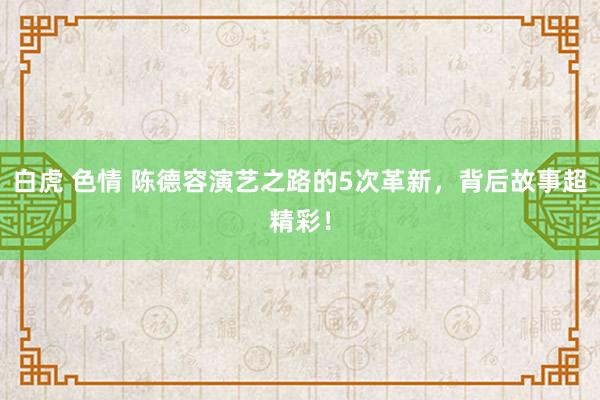 白虎 色情 陈德容演艺之路的5次革新，背后故事超精彩！