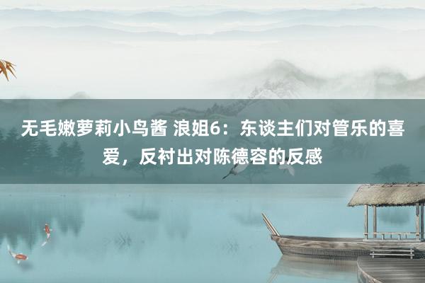 无毛嫩萝莉小鸟酱 浪姐6：东谈主们对管乐的喜爱，反衬出对陈德容的反感