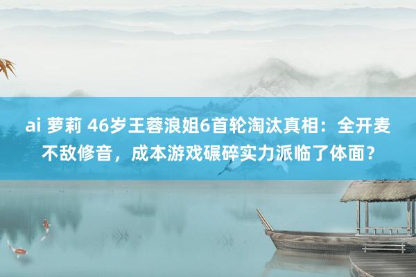 ai 萝莉 46岁王蓉浪姐6首轮淘汰真相：全开麦不敌修音，成本游戏碾碎实力派临了体面？
