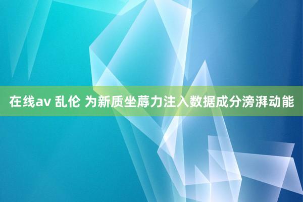在线av 乱伦 为新质坐蓐力注入数据成分滂湃动能