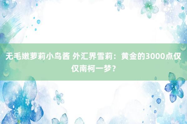 无毛嫩萝莉小鸟酱 外汇界雪莉：黄金的3000点仅仅南柯一梦？