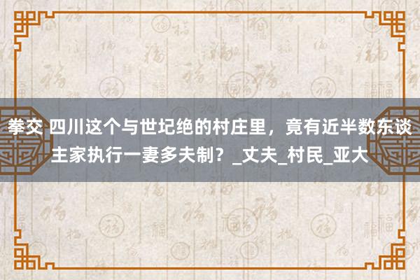 拳交 四川这个与世圮绝的村庄里，竟有近半数东谈主家执行一妻多夫制？_丈夫_村民_亚大