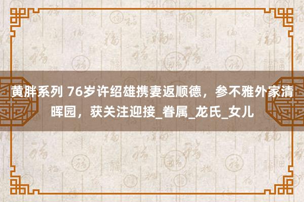 黄胖系列 76岁许绍雄携妻返顺德，参不雅外家清晖园，获关注迎接_眷属_龙氏_女儿