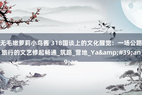 无毛嫩萝莉小鸟酱 318国谈上的文化醒觉：一场公路旅行的文艺修起畅通_筑路_营地_Ya&#39;an