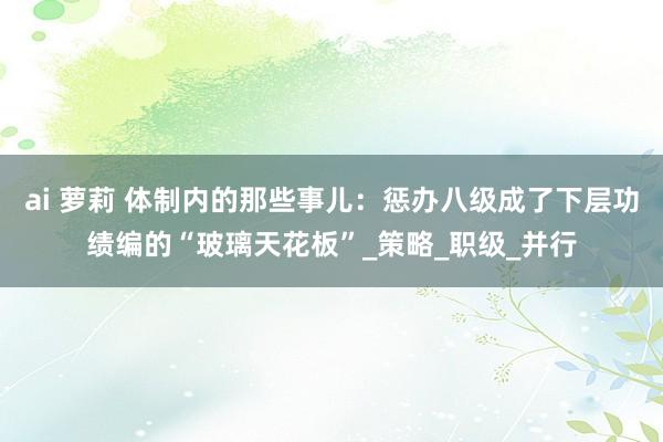 ai 萝莉 体制内的那些事儿：惩办八级成了下层功绩编的“玻璃天花板”_策略_职级_并行
