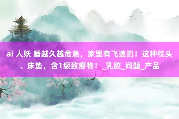 ai 人妖 睡越久越危急，家里有飞速扔！这种枕头、床垫，含1级致癌物！_乳胶_问题_产品