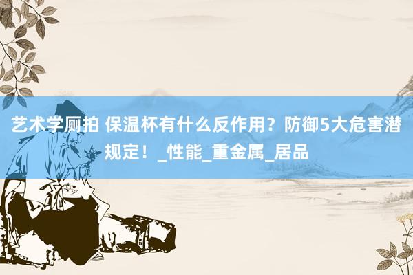 艺术学厕拍 保温杯有什么反作用？防御5大危害潜规定！_性能_重金属_居品