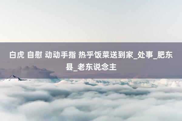 白虎 自慰 动动手指 热乎饭菜送到家_处事_肥东县_老东说念主