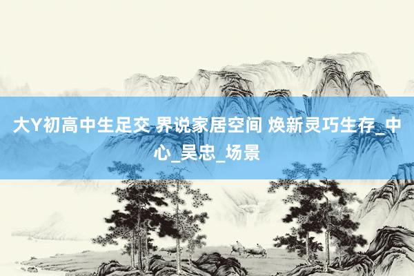 大Y初高中生足交 界说家居空间 焕新灵巧生存_中心_吴忠_场景