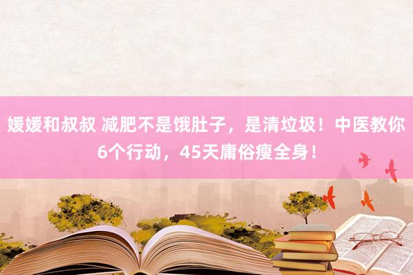 媛媛和叔叔 减肥不是饿肚子，是清垃圾！中医教你6个行动，45天庸俗瘦全身！