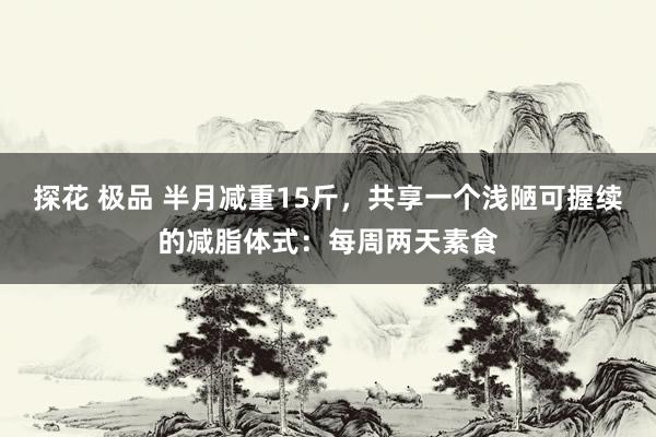 探花 极品 半月减重15斤，共享一个浅陋可握续的减脂体式：每周两天素食