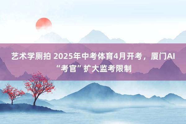 艺术学厕拍 2025年中考体育4月开考，厦门AI“考官”扩大监考限制