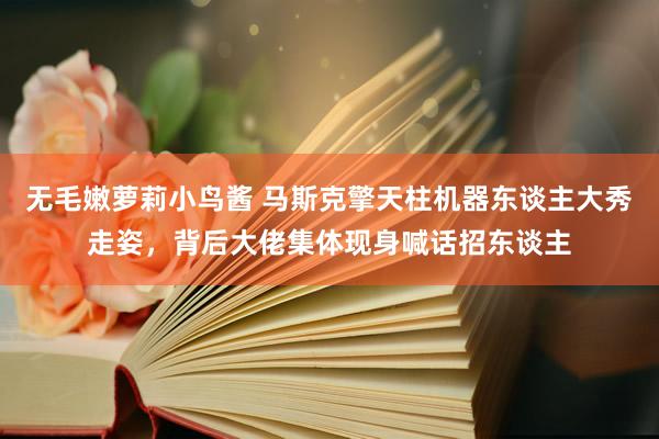 无毛嫩萝莉小鸟酱 马斯克擎天柱机器东谈主大秀走姿，背后大佬集体现身喊话招东谈主
