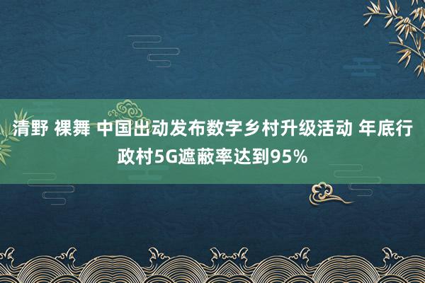 清野 裸舞 中国出动发布数字乡村升级活动 年底行政村5G遮蔽率达到95%
