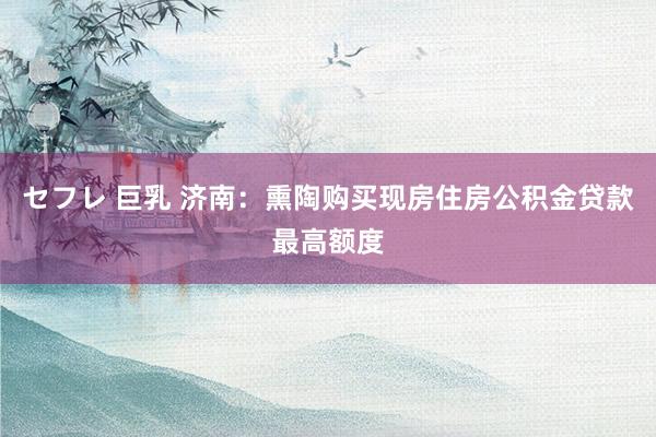 セフレ 巨乳 济南：熏陶购买现房住房公积金贷款最高额度