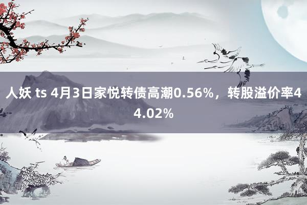 人妖 ts 4月3日家悦转债高潮0.56%，转股溢价率44.02%