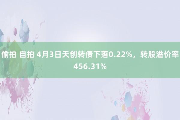 偷拍 自拍 4月3日天创转债下落0.22%，转股溢价率456.31%