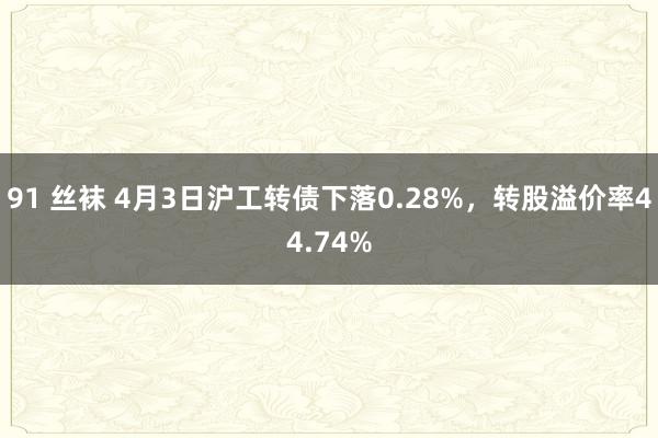91 丝袜 4月3日沪工转债下落0.28%，转股溢价率44.74%