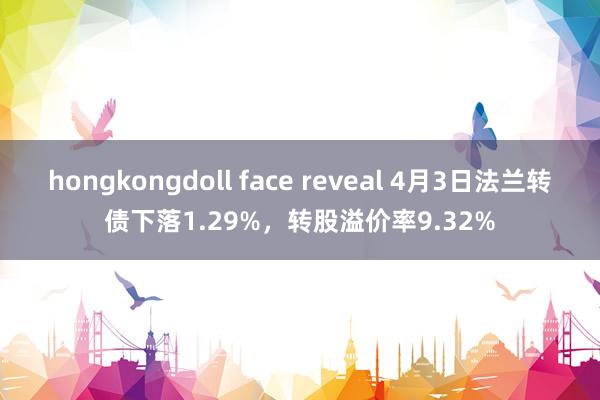 hongkongdoll face reveal 4月3日法兰转债下落1.29%，转股溢价率9.32%