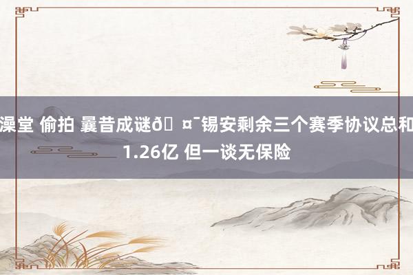 澡堂 偷拍 曩昔成谜🤯锡安剩余三个赛季协议总和1.26亿 但一谈无保险