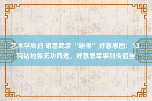 艺术学厕拍 胡塞武装 “硬刚” 好意思国：13 吨钻地弹无功而返，好意思军事别传遇挫