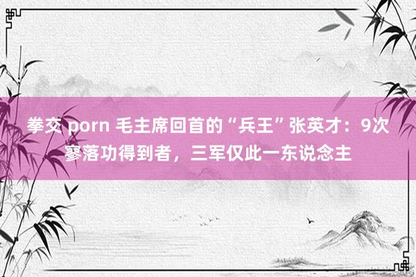 拳交 porn 毛主席回首的“兵王”张英才：9次寥落功得到者，三军仅此一东说念主
