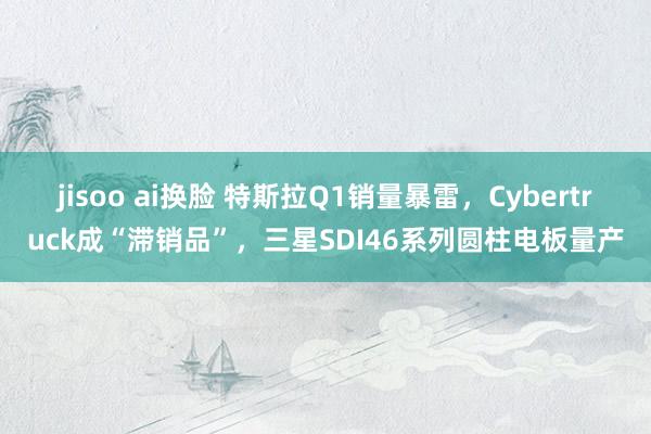 jisoo ai换脸 特斯拉Q1销量暴雷，Cybertruck成“滞销品”，三星SDI46系列圆柱电板量产