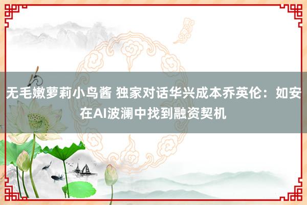 无毛嫩萝莉小鸟酱 独家对话华兴成本乔英伦：如安在AI波澜中找到融资契机