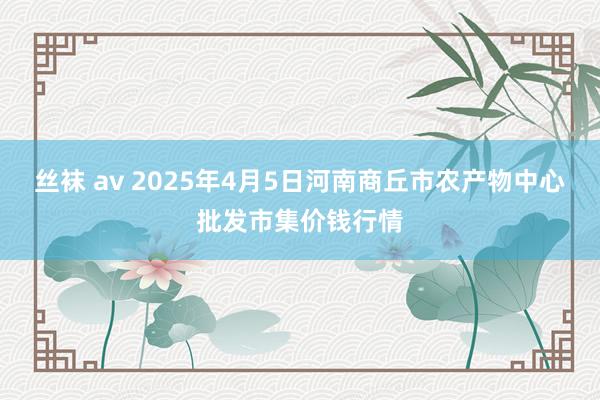 丝袜 av 2025年4月5日河南商丘市农产物中心批发市集价钱行情